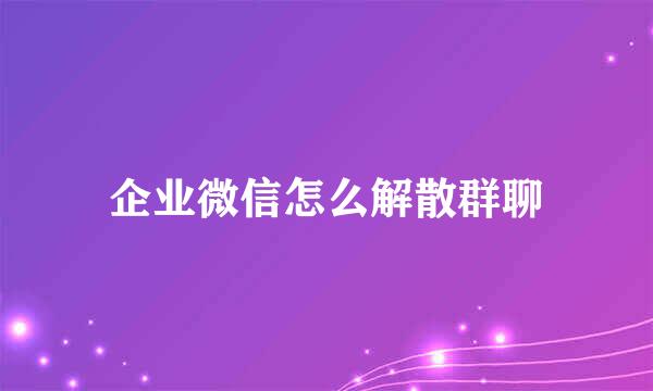 企业微信怎么解散群聊