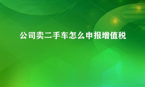公司卖二手车怎么申报增值税