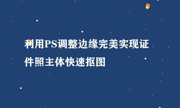 利用PS调整边缘完美实现证件照主体快速抠图