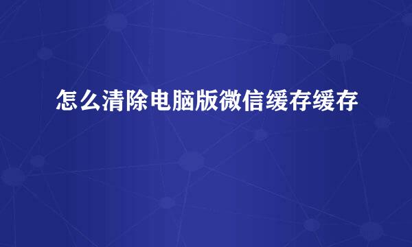 怎么清除电脑版微信缓存缓存