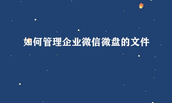 如何管理企业微信微盘的文件