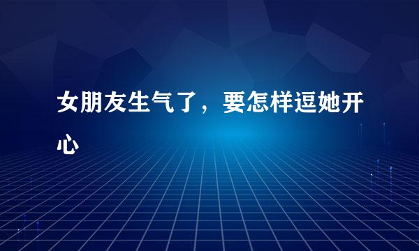 女朋友生气了，要怎样逗她开心