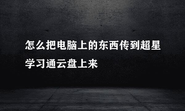 怎么把电脑上的东西传到超星学习通云盘上来