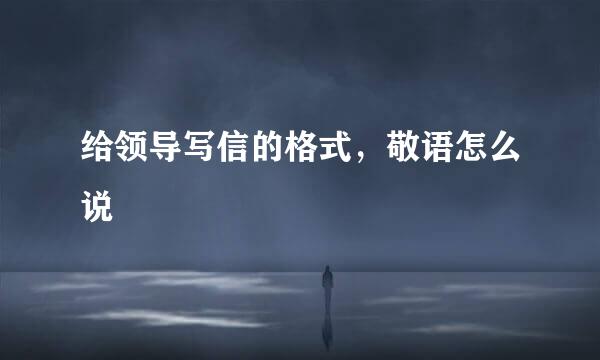给领导写信的格式，敬语怎么说