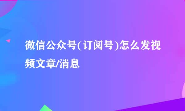 微信公众号(订阅号)怎么发视频文章/消息