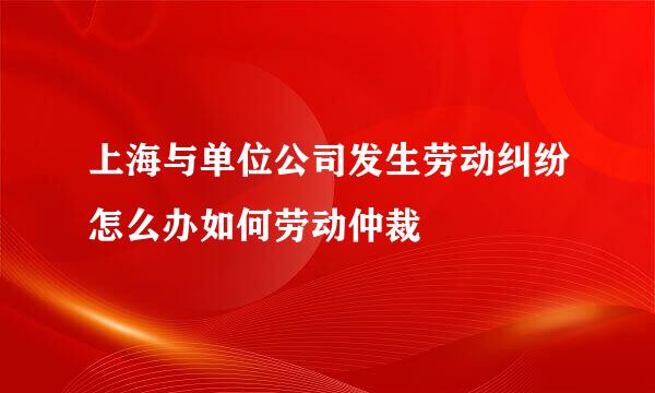 上海与单位公司发生劳动纠纷怎么办如何劳动仲裁