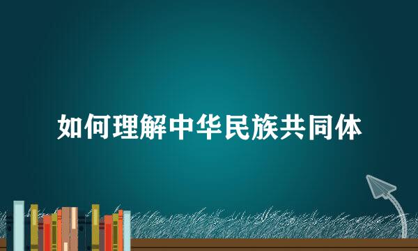 如何理解中华民族共同体