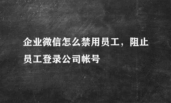 企业微信怎么禁用员工，阻止员工登录公司帐号