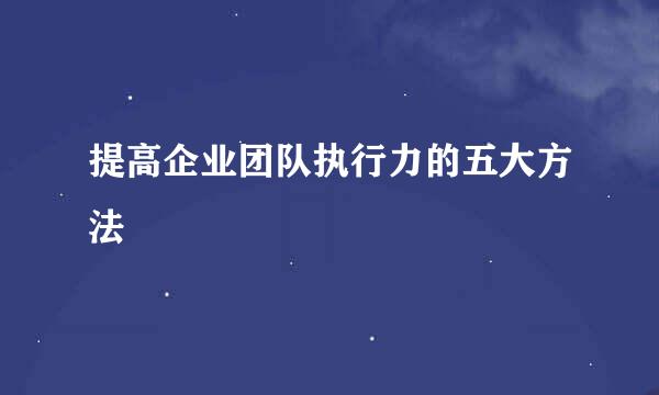 提高企业团队执行力的五大方法