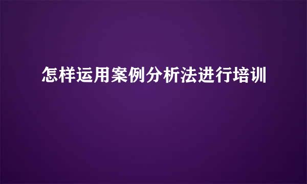 怎样运用案例分析法进行培训
