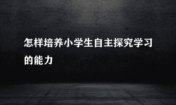 怎样培养小学生自主探究学习的能力