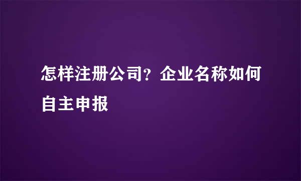 怎样注册公司？企业名称如何自主申报