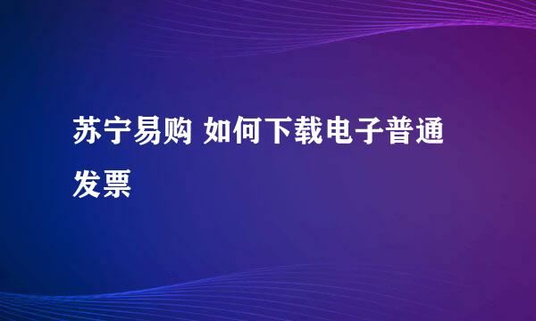苏宁易购 如何下载电子普通发票