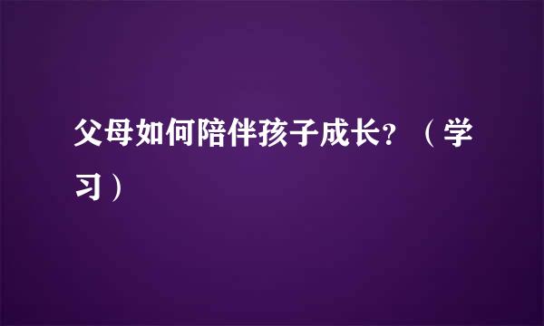 父母如何陪伴孩子成长？（学习）