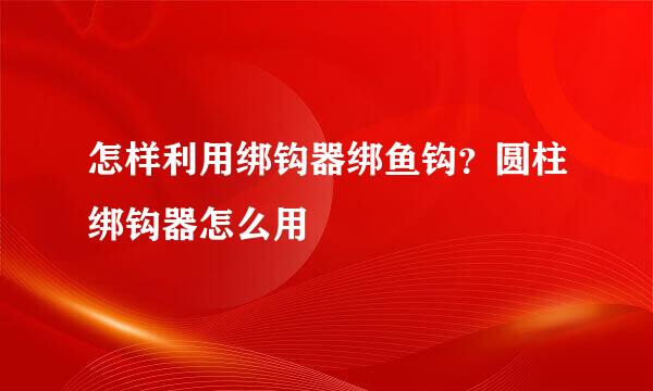 怎样利用绑钩器绑鱼钩？圆柱绑钩器怎么用