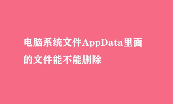 电脑系统文件AppData里面的文件能不能删除