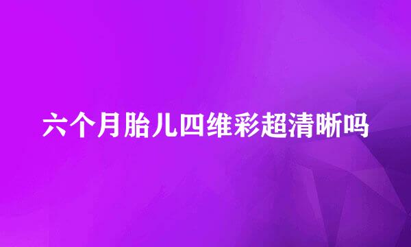 六个月胎儿四维彩超清晰吗