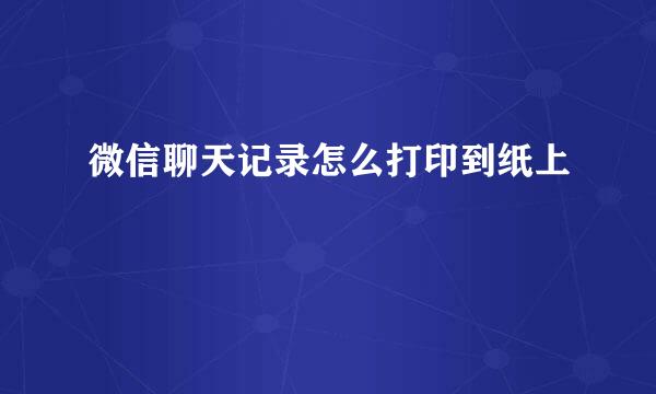 微信聊天记录怎么打印到纸上