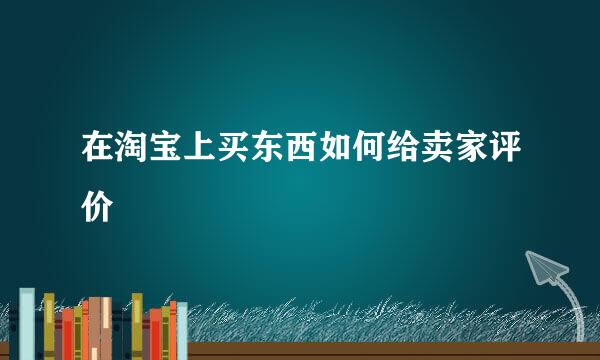 在淘宝上买东西如何给卖家评价