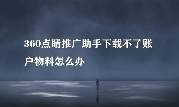 360点睛推广助手下载不了账户物料怎么办