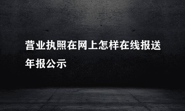 营业执照在网上怎样在线报送年报公示