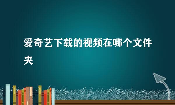 爱奇艺下载的视频在哪个文件夹