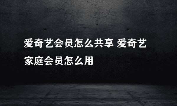 爱奇艺会员怎么共享 爱奇艺家庭会员怎么用