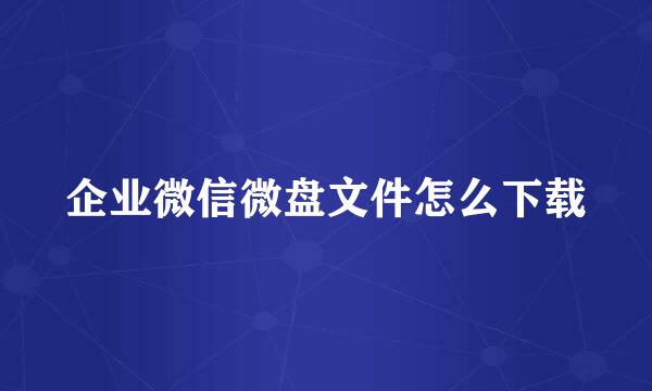 企业微信微盘文件怎么下载