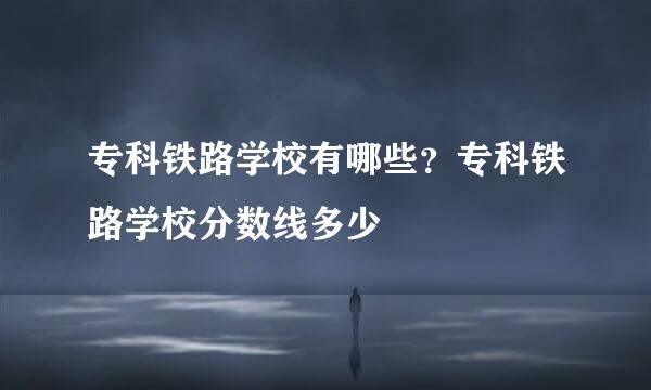 专科铁路学校有哪些？专科铁路学校分数线多少