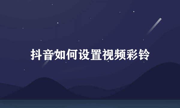 抖音如何设置视频彩铃