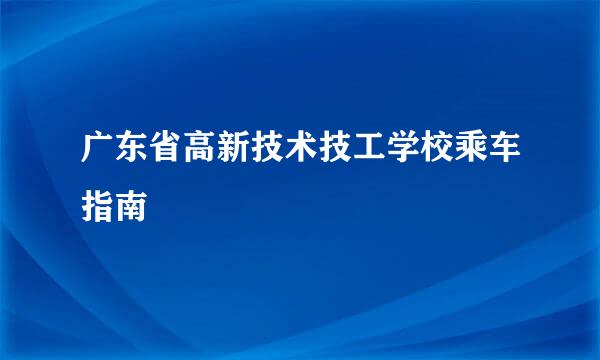 广东省高新技术技工学校乘车指南
