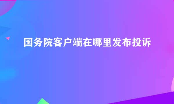 国务院客户端在哪里发布投诉
