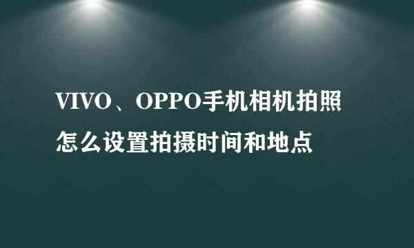 VIVO、OPPO手机相机拍照怎么设置拍摄时间和地点