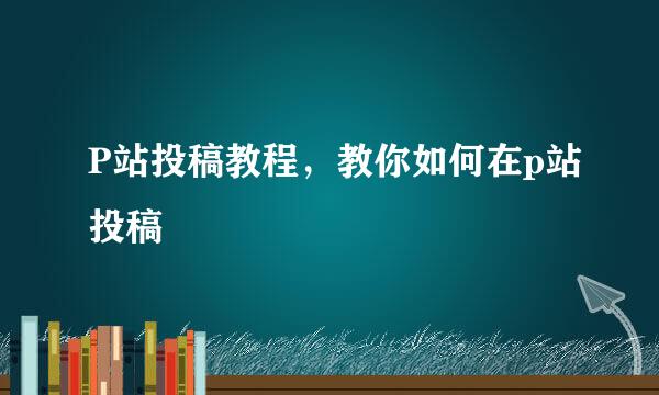 P站投稿教程，教你如何在p站投稿