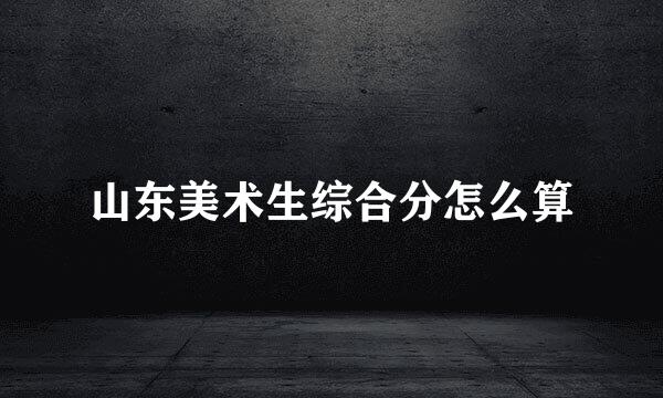 山东美术生综合分怎么算