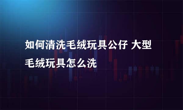 如何清洗毛绒玩具公仔 大型毛绒玩具怎么洗