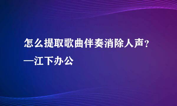 怎么提取歌曲伴奏消除人声？—江下办公