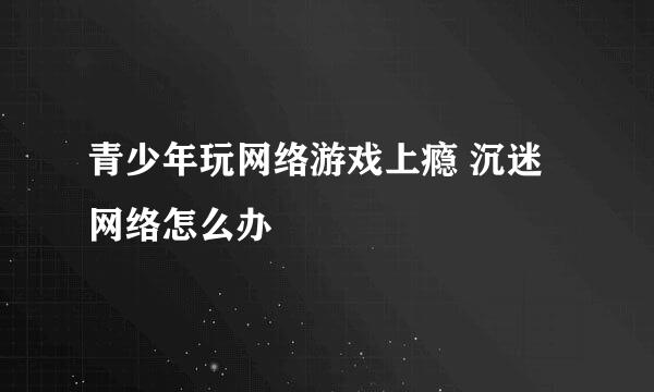 青少年玩网络游戏上瘾 沉迷网络怎么办