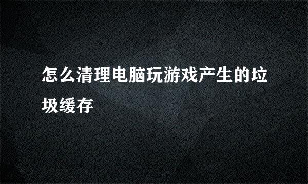 怎么清理电脑玩游戏产生的垃圾缓存