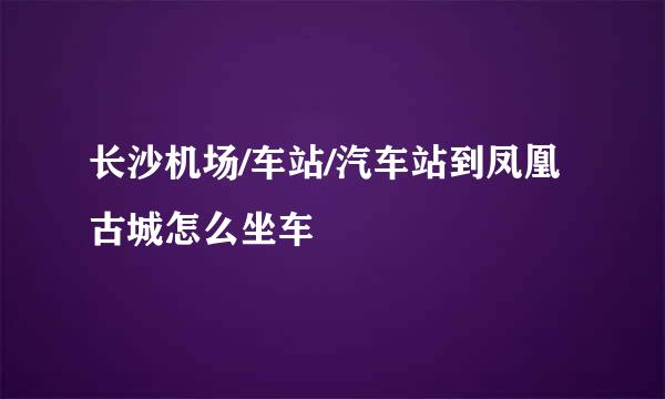 长沙机场/车站/汽车站到凤凰古城怎么坐车