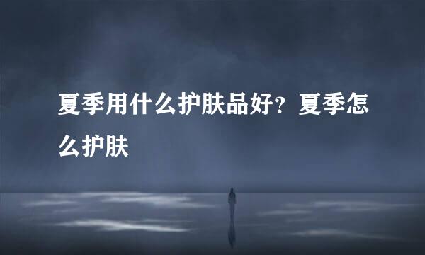 夏季用什么护肤品好？夏季怎么护肤