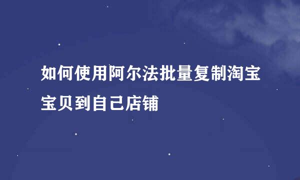 如何使用阿尔法批量复制淘宝宝贝到自己店铺