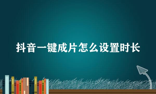 抖音一键成片怎么设置时长