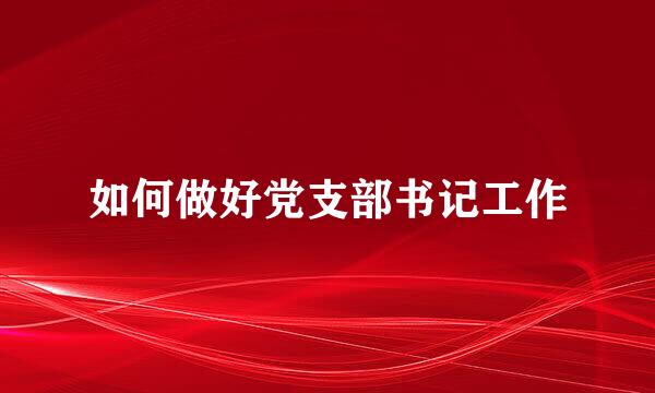 如何做好党支部书记工作