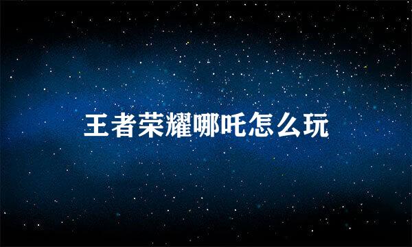 王者荣耀哪吒怎么玩