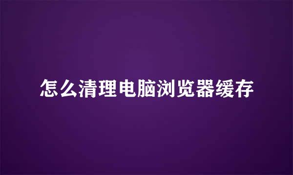 怎么清理电脑浏览器缓存