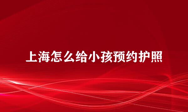 上海怎么给小孩预约护照