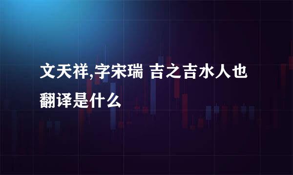 文天祥,字宋瑞 吉之吉水人也翻译是什么