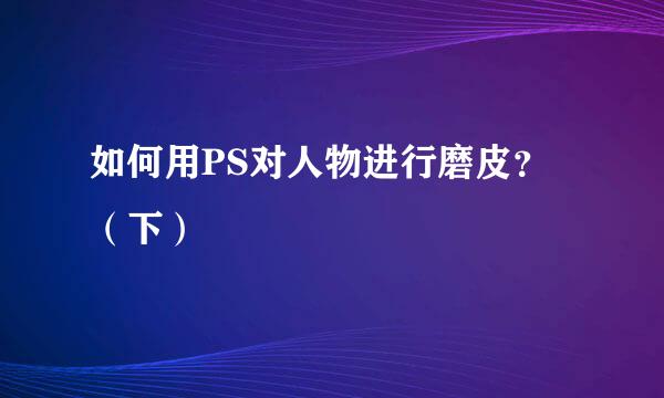 如何用PS对人物进行磨皮？（下）