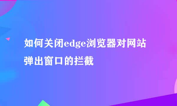 如何关闭edge浏览器对网站弹出窗口的拦截